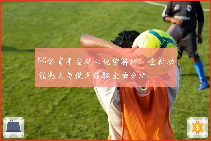 NG体育平台核心优势解析：全新功能亮点与使用体验全面分析