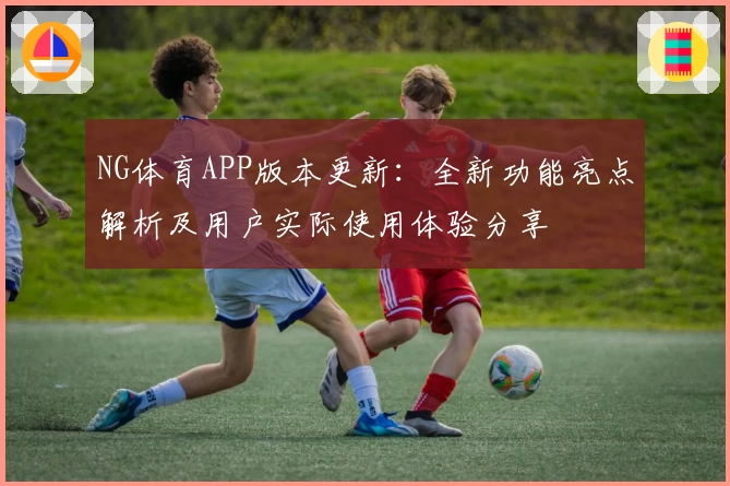 NG体育APP版本更新：全新功能亮点解析及用户实际使用体验分享