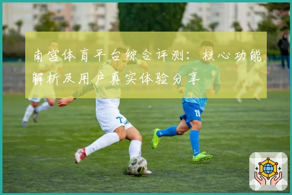 南宫体育平台综合评测：核心功能解析及用户真实体验分享