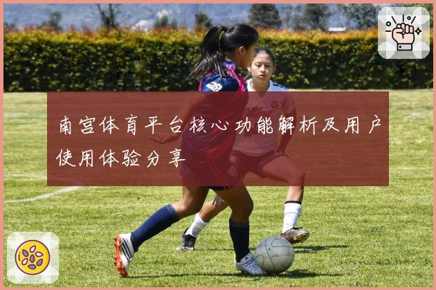 南宫体育平台核心功能解析及用户使用体验分享