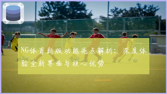 NG体育新版功能亮点解析：深度体验全新界面与核心优势