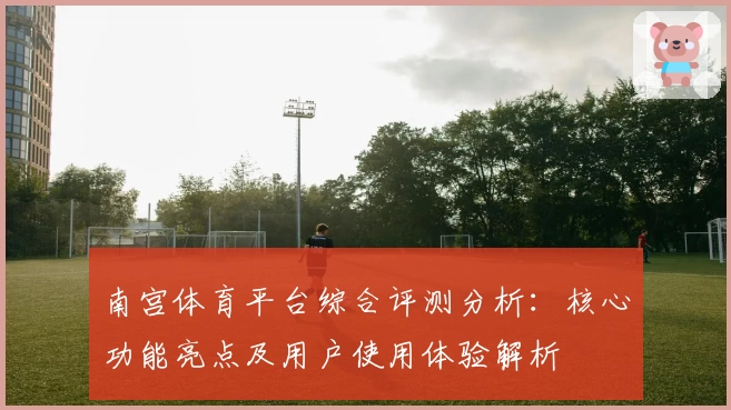 南宫体育平台综合评测分析：核心功能亮点及用户使用体验解析