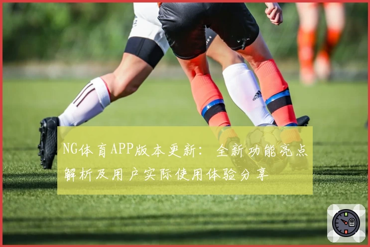 NG体育APP版本更新：全新功能亮点解析及用户实际使用体验分享