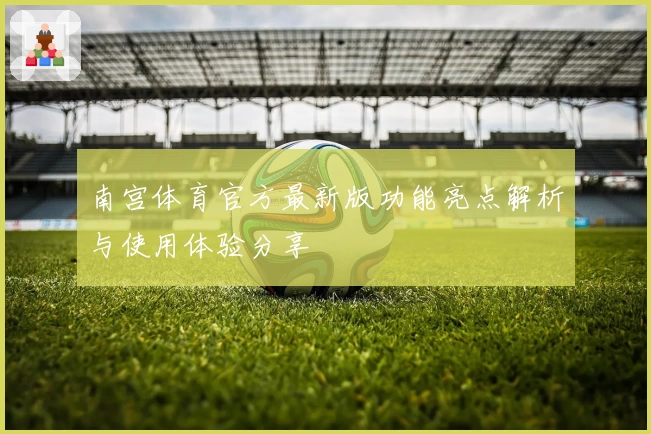 南宫体育官方最新版功能亮点解析与使用体验分享