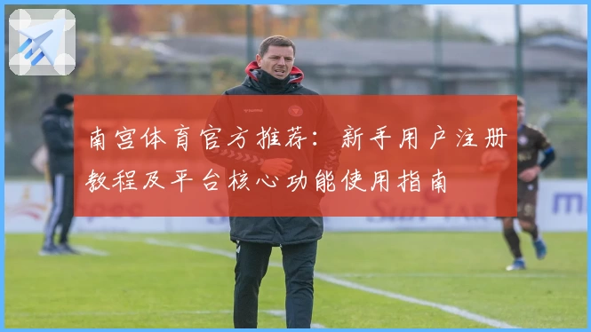 南宫体育官方推荐：新手用户注册教程及平台核心功能使用指南
